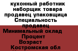 кухонный работник,наборщик товара,продавец,упаковщица › Специальность ­ продавец › Минимальный оклад ­ 12 000 › Процент ­ 2 000 › Возраст ­ 46 - Костромская обл., Костромской р-н, Кострома г. Работа » Резюме   